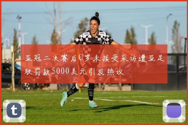亚冠二决赛后C罗未接受采访遭亚足联罚款5000美元引发热议